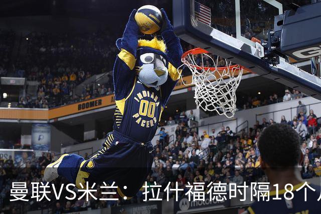 曼联VS米兰：拉什福德时隔18个月复出，正面对决曾弃用他的阿莫林