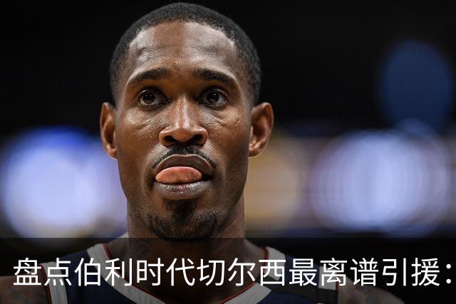 盘点伯利时代切尔西最离谱引援：加纳乔、霍尔和韦加在列